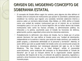 ORIGEN DEL MODERNO CONCEPTO DE SOBERANIA ESTATAL El concepto de Estado difiere según los autores, pero algunos de ellos definen el Estado como el conjunto de instituciones que poseen la autoridad y potestad para establecer las normas que regulan una sociedad, teniendo soberanía interna y externa sobre un territorio determinado. Max Weber, en 1919, define el Estado como una unidad de carácter institucional que en el interior de un territorio monopoliza para sí el uso de la fuerza legal.Por ello se hallan dentro del Estado instituciones tales como las fuerzas armadas, la administración pública, los tribunales y la policía, asumiendo pues el Estado las funciones de defensa, gobernación, justicia, seguridad y otras como las relaciones exteriores. Probablemente la definición más clásica de Estado, fue la citada por el jurista alemán Hermann ller que define al Estado como una  "unidad de dominación, independiente en lo exterior e interior, que actúa de modo continuo, con medios de poder propios, y claramente delimitado en lo personal y territorial" . Además, el autor define que solo se puede hablar de Estado como una construcción propia de las monarquías absolutas ( ver monarquía absoluta ) del siglo xv, de la Edad Moderna. "No hay Estado en la Edad Antigua", señala el reconocido autor.Asimismo, como evolución del concepto se ha desarrollado el "Estado de Derecho" por el que se incluyen dentro de la organización estatal aquellas resultantes del imperio de la ley y la división de poderes (ejecutivo, legislativo y judicial) y otras funciones más sutiles, pero propias del Estado, como la emisión de moneda propia. 