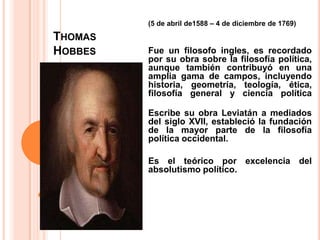(5 de abril de1588 – 4 de diciembre de 1769)  Fue un filosofo ingles, es recordado por su obra sobre la filosofía política, aunque también contribuyó en una amplia gama de campos, incluyendo historia, geometría, teología, ética, filosofía general y ciencia políticaEscribe su obra Leviatán a mediados del siglo XVII, estableció la fundación de la mayor parte de la filosofía política occidental. Es el teórico por excelencia del absolutismo político.Thomas Hobbes
