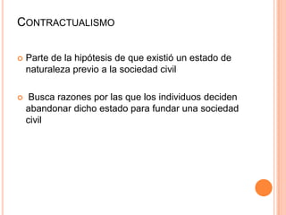 Contractualismo	Parte de la hipótesis de que existió un estado de naturaleza previo a la sociedad civil Busca razones por las que los individuos deciden abandonar dicho estado para fundar una sociedad civil