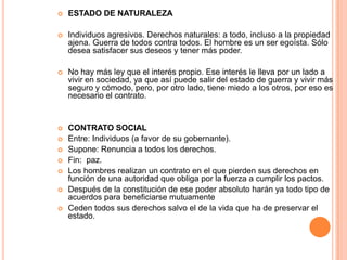 ESTADO DE NATURALEZAIndividuos agresivos. Derechos naturales: a todo, incluso a la propiedad ajena. Guerra de todos contra todos. El hombre es un ser egoísta. Sólo desea satisfacer sus deseos y tener más poder.No hay más ley que el interés propio. Ese interés le lleva por un lado a vivir en sociedad, ya que así puede salir del estado de guerra y vivir más seguro y cómodo, pero, por otro lado, tiene miedo a los otros, por eso es necesario el contrato.CONTRATO SOCIALEntre: Individuos (a favor de su gobernante).Supone: Renuncia a todos los derechos.Fin:  paz.Los hombres realizan un contrato en el que pierden sus derechos en función de una autoridad que obliga por la fuerza a cumplir los pactos.Después de la constitución de ese poder absoluto harán ya todo tipo de acuerdos para beneficiarse mutuamenteCeden todos sus derechos salvo el de la vida que ha de preservar el estado.