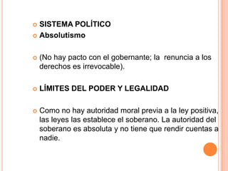 SISTEMA POLÍTICOAbsolutismo(No hay pacto con el gobernante; la  renuncia a los derechos es irrevocable).LÍMITES DEL PODER Y LEGALIDADComo no hay autoridad moral previa a la ley positiva, las leyes las establece el soberano. La autoridad del soberano es absoluta y no tiene que rendir cuentas a nadie.