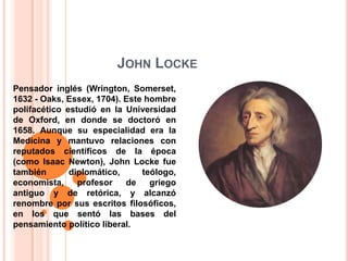 John LockePensador inglés (Wrington, Somerset, 1632 - Oaks, Essex, 1704). Este hombre polifacético estudió en la Universidad de Oxford, en donde se doctoró en 1658. Aunque su especialidad era la Medicina y mantuvo relaciones con reputados científicos de la época (como Isaac Newton), John Locke fue también diplomático, teólogo, economista, profesor de griego antiguo y de retórica, y alcanzó renombre por sus escritos filosóficos, en los que sentó las bases del pensamiento político liberal. 