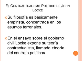 El Contractualismo Político de John Locke Su filosofía es básicamente empirista, concentrada en los asuntos terrenales.En el ensayo sobre el gobierno civil Locke expone su teoría contractualista, llamada «teoría del contrato político»