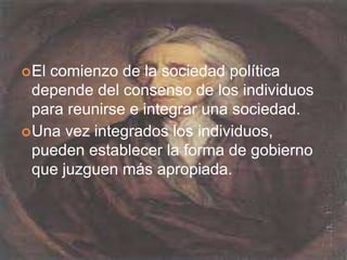 El comienzo de la sociedad política depende del consenso de los individuos para reunirse e integrar una sociedad.Una vez integrados los individuos, pueden establecer la forma de gobierno que juzguen más apropiada.