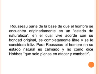     Rousseau parte de la base de que el hombre se encuentra originariamente en un “estado de naturaleza”, en el cual vive acorde con su bondad original, es completamente libre y se le considera feliz. Para Rousseau el hombre en su estado natural es calmado y no como dice Hobbes “que solo piensa en atacar y combatir”.