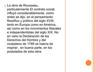La obra de Rousseau, particularmente El contrato social, influyó considerablemente, como antes se dijo, en el pensamiento filosófico y político del siglo XVIII, tanto en Europa como en América, así como en los movimientos liberales e independentistas del siglo XIX. No en vano la Declaración de los Derechos del Hombre y del ciudadano de 1789 se habría de inspirar , en buena parte, en los postulados de esta obra.