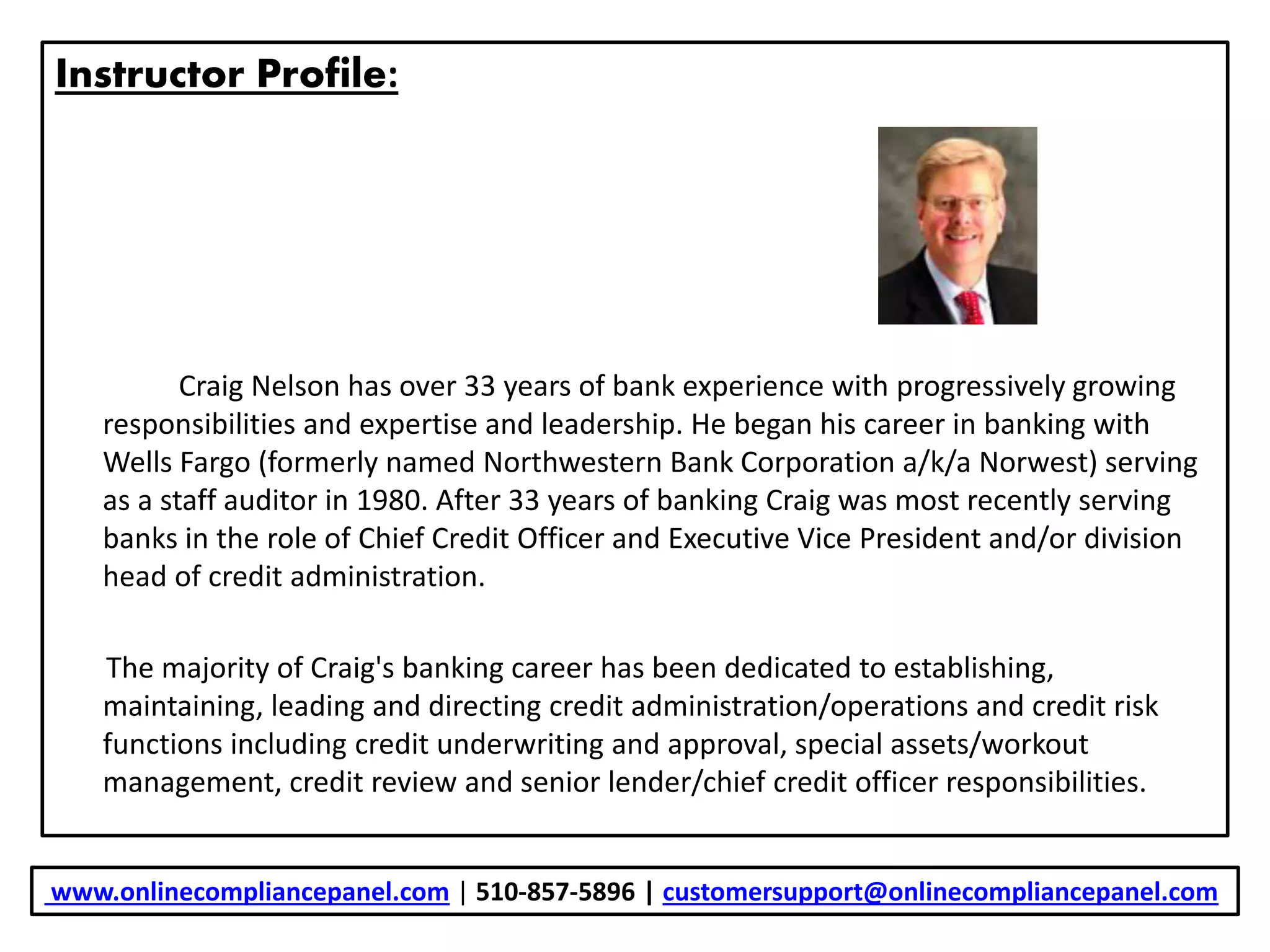 Instructor Profile:
Craig Nelson has over 33 years of bank experience with progressively growing
responsibilities and expertise and leadership. He began his career in banking with
Wells Fargo (formerly named Northwestern Bank Corporation a/k/a Norwest) serving
as a staff auditor in 1980. After 33 years of banking Craig was most recently serving
banks in the role of Chief Credit Officer and Executive Vice President and/or division
head of credit administration.
The majority of Craig's banking career has been dedicated to establishing,
maintaining, leading and directing credit administration/operations and credit risk
functions including credit underwriting and approval, special assets/workout
management, credit review and senior lender/chief credit officer responsibilities.
www.onlinecompliancepanel.com | 510-857-5896 | customersupport@onlinecompliancepanel.com
 