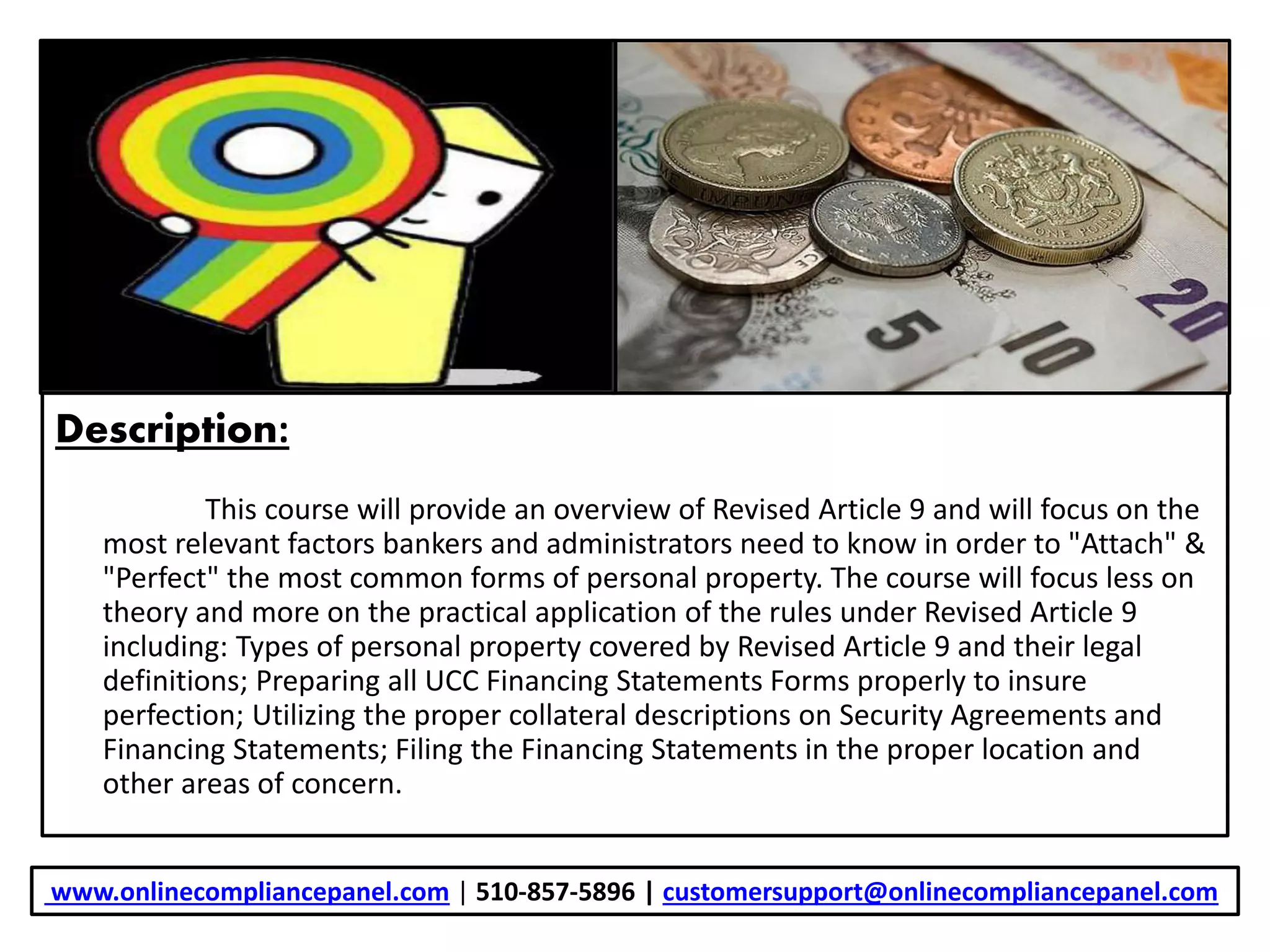 Description:
This course will provide an overview of Revised Article 9 and will focus on the
most relevant factors bankers and administrators need to know in order to "Attach" &
"Perfect" the most common forms of personal property. The course will focus less on
theory and more on the practical application of the rules under Revised Article 9
including: Types of personal property covered by Revised Article 9 and their legal
definitions; Preparing all UCC Financing Statements Forms properly to insure
perfection; Utilizing the proper collateral descriptions on Security Agreements and
Financing Statements; Filing the Financing Statements in the proper location and
other areas of concern.
www.onlinecompliancepanel.com | 510-857-5896 | customersupport@onlinecompliancepanel.com
 