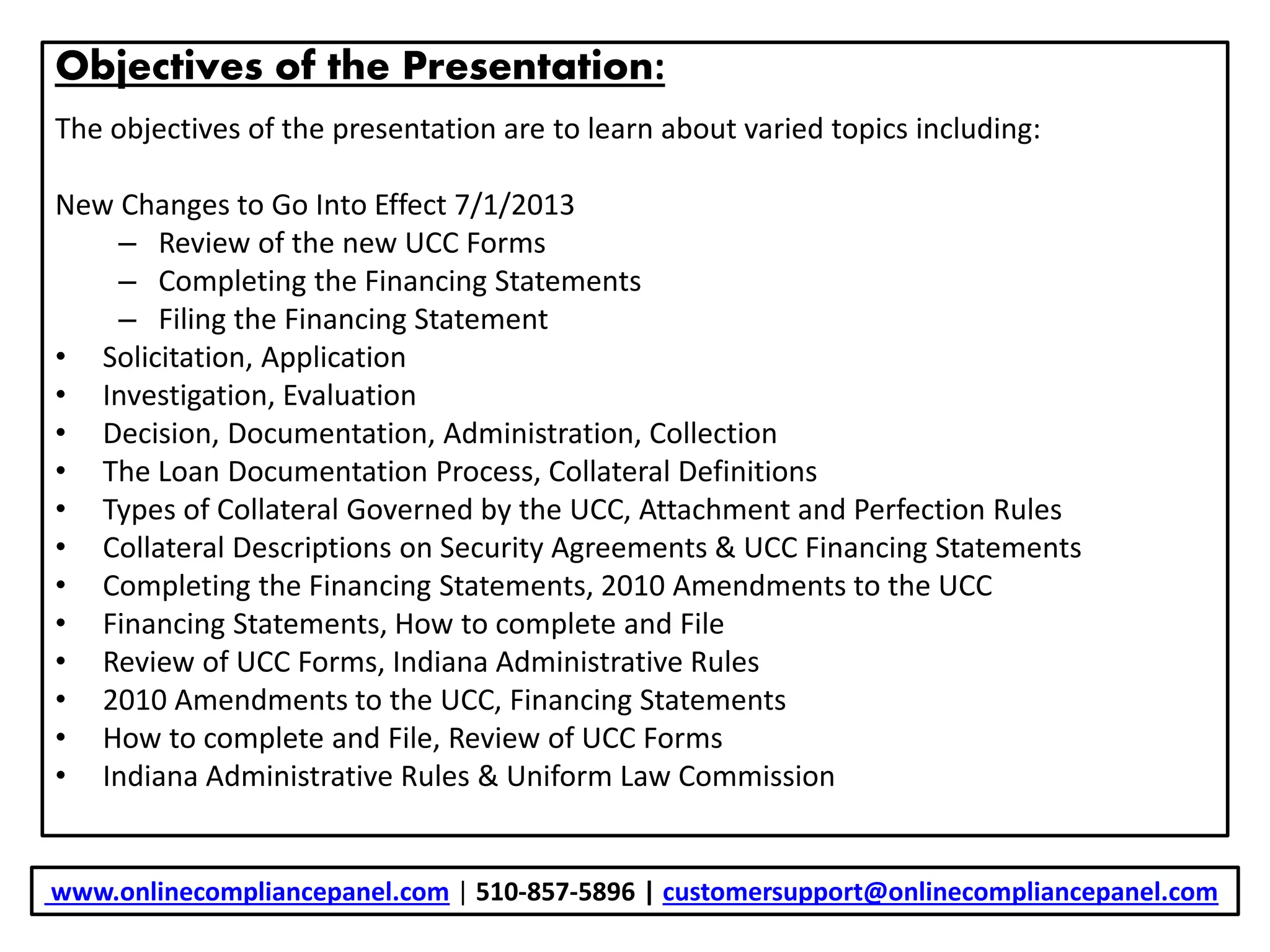 Objectives of the Presentation:
The objectives of the presentation are to learn about varied topics including:
New Changes to Go Into Effect 7/1/2013
– Review of the new UCC Forms
– Completing the Financing Statements
– Filing the Financing Statement
• Solicitation, Application
• Investigation, Evaluation
• Decision, Documentation, Administration, Collection
• The Loan Documentation Process, Collateral Definitions
• Types of Collateral Governed by the UCC, Attachment and Perfection Rules
• Collateral Descriptions on Security Agreements & UCC Financing Statements
• Completing the Financing Statements, 2010 Amendments to the UCC
• Financing Statements, How to complete and File
• Review of UCC Forms, Indiana Administrative Rules
• 2010 Amendments to the UCC, Financing Statements
• How to complete and File, Review of UCC Forms
• Indiana Administrative Rules & Uniform Law Commission
www.onlinecompliancepanel.com | 510-857-5896 | customersupport@onlinecompliancepanel.com
 