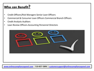 Who can Benefit?
• Credit Officers/Risk Managers Senior Loan Officers
• Commercial & Consumer Loan Officers Commercial Branch Officers
• Credit Analysts Auditors
• Loan Review Officers Accounting Personnel Directors
www.onlinecompliancepanel.com | 510-857-5896 | customersupport@onlinecompliancepanel.com
 