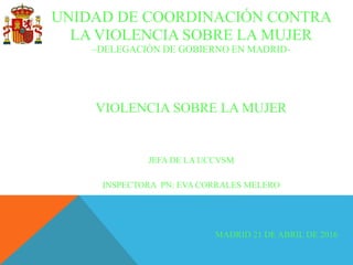 UNIDAD DE COORDINACIÓN CONTRA
LA VIOLENCIA SOBRE LA MUJER
–DELEGACIÓN DE GOBIERNO EN MADRID-
VIOLENCIA SOBRE LA MUJER
JEFA DE LA UCCVSM
INSPECTORA PN: EVA CORRALES MELERO
MADRID 21 DE ABRIL DE 2016
 