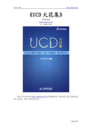 UCD 火花集                                    http://ucdchina.com/




          《UCD 火花集》
                        网络整理版
                    http://ucdchina.com/
                     由 小狐狸 整理




  本电子书完全由来自 http://ucdchina.com/的文本整理而成，基本还原了实体《UCD火花
集》的内容，当然了还请支持正版：       ）




                                                 小狐狸 整理
 
