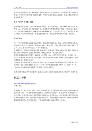 UCD 火花集                                      http://ucdchina.com/


从用户体验的角度上讲，操作系统、软件工程经历几十年的探索，已经相对成熟，更何况培
养起了几乎所有计算机用户的使用习惯。网络产品更多地应该去借鉴，模仿，就是对用户的
最大的尊重了。

没有“导航”的导航—搜索

导航的根源在于分类，当有 100 条信息的时候，我们需要类别，当有 10000 条信息的时候，
有了 tag，当有 100..00 条信息的时候，无论怎么分类都是难以寻找的，于是就有了搜索。
当一个网站信息越积越多，搜索将会变得越来越重要。以至于终于有一天，当网站发现 50%
以上的用户来到你的网站第一件事是搜索的时候，搜索就将成为没有“导航”的导航。

社会化导航

当一个用户很清楚自己需要什么的时候，他就需要寻找导航、搜索，如果当他登上互联网，
不知道自己要什么，在以前，很多用户就打开 QQ 问朋友：最近有什么好玩的吗？现在，有
了 facebook 那么多的中文版，可以不需要问了。
中文网络有一道独特的风景线，        那就是 QQ 用户，有多少用户接触互联网是从 QQ 开始的？在
他们都还不知道什么是浏览器的时候，他们已经成为了 QQ 的深度用户。
我曾经就遇到过这样的用户，QQ 是他上网的第一站，自己几乎不固定登录一个网站，有一
半以上的使用网页是通过朋友发的链接，         常常能见到他从很深层的聊天记录里面翻出一些网
址链接来看，看完立刻关闭。
facebook 最大的卖点就是 follow 朋友的行为，facebook 是在上面 QQ 的用户的需求上的一
次升级。很多时候当我们打开 facebook 第一件事是翻朋友最近干什么了，尝试一下不用
facebook 上面和左侧的导航我们会发现一样可以玩得转。

当然，很多时候这些导航形态将不是孤立存在的，导航的初衷就是为了方便用户，优化体验。


别忘了导航 

http://ucdchina.com/blog/?p=376
作者：Ami

很多网站为了某个活动、节日什么的，经常都会做一个专题页面。这些页面往往都和网站其
他的页面不同，不用那些循规蹈矩的布局，有漂亮的大块图片、甚至是声色 俱佳的 Flash~
这些页面，可能是从网站内部某个吸引人的地方，吸引你点入；也可能是某个软件的网站，
从软件里链接出来的；也可能是和别的网站合作，从别处链接过来的…… 这样的页面的确
都做得很吸引人，但也容易忽略一个很基础的问题，比如下图这个页面：




                                                   小狐狸 整理
 