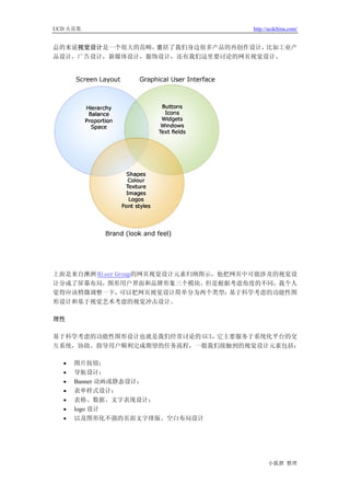 UCD 火花集                              http://ucdchina.com/


总的来说视觉设计是一个很大的范畴，囊括了我们身边很多产品的再创作设计，比如工业产
品设计，广告设计，新媒体设计，服饰设计，还有我们这里要讨论的网页视觉设计。




上面是来自澳洲 Hiser Group的网页视觉设计元素归纳图示，他把网页中可能涉及的视觉设
计分成了屏幕布局，图形用户界面和品牌形象三个模块。但是根据考虑角度的不同，我个人
觉得应该稍微调整一下，    可以把网页视觉设计简单分为两个类型：  基于科学考虑的功能性图
形设计和基于视觉艺术考虑的视觉冲击设计。

理性

基于科学考虑的功能性图形设计也就是我们经常讨论的 GUI，它主要服务于系统化平台的交
互系统，协助、指导用户顺利完成期望的任务流程，一般我们接触到的视觉设计元素包括：

  •   图片按钮；
  •   导航设计；
  •   Banner 动画或静态设计；
  •   表单样式设计；
  •   表格、数据、文字表现设计；
  •   logo 设计
  •   以及图形化不强的页面文字排版、空白布局设计




                                           小狐狸 整理
 