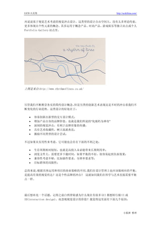 UCD 火花集                                   http://ucdchina.com/


再说说基于视觉艺术考虑的视觉冲击设计，这类型的设计自由空间大，没有太多理论约束，
更多体现出个性元素的概念，其多运用于概念产品、时尚产品、游戏娱乐等独立站点或个人
Portfolio Gallery 站点里。




上图是来自 http://www.rhythmoflines.co.uk/




尽管我们不断推崇务实的简约设计概念，但是另类的创新艺术表现还是不时的冲击着我们不
断变化的行业趋势。这类设计的好处在于：

   •   容易创新出新型的交互设计模式；
   •   增加产品自身的品牌价值，也就是我们所说的“化腐朽为神奇”
   •   深刻的视觉冲击，有利于品牌形象的传播；
   •   具有艺术收藏性，树立流派典范；
   •   激励不同类型的设计尝试；

不过如果从实用性来考虑，它可能也会存在下面的不利之处：

   •   生存周期相对较短，也就是高投入未必能带来长期利用率；
   •   浏览文件大，需要更多下载时间，如果平衡的不好，很容易起到负面效果；
   •   兼容性考虑不够，比如插件要求，分辨率要求等；
   •   目标群体的局限性；

总的来说，根据具体运用和项目的商业策略的不同，我们在设计管理上也应该做相应的平衡，
是提高有效的视觉传达？还是个性品牌的冲击？ 这就如同我们在科学与艺术直接需要平衡
点一样。




最后想补充一个话题，记得之前白鸦曾疑惑为什么现在有很多 GUI 都想转行做 UI 或
ID(interaction design)，而忽视视觉设计的价值？我觉得这里面有下面几个原因：



                                                小狐狸 整理
 