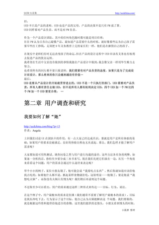 UCD 火花集                                 http://ucdchina.com/


但，
UED 不只是产品的老师，UED 也是产品的父母，产品的决策不是只有 PM 说了算。
UED 同样要对产品负责，而不是对 PM 负责。

作为一个产品设计团队，其中的任何角色随时都可能是项目经理；
往往 PM 认为只有自己最懂产品，最知道产品需要什么的时候，就好像那些认为自己孩子需
要早些打工挣钱，无须把 9 年义务教育上完的家长们一样，他们是在摧毁自己的孩子。

在现实中老师们有时无法改变孩子的命运，  但在产品的设计过程中 UED 应该有义务也有权利
去促进产品的优良运转。
我希望在生活中父亲没有做到的事情我能在产品设计中做到，    我会像父亲一样用毕生精力去
努力。
也希望所有的同行都不要只做老师，我们需要有对产品负责的态度，如果只是为了完成设
计而设计，那么将来的你只会越来越没有价值…
最后：
UED 是要从产品设计的开始就贯穿进去的；UED 不是一个只执行的部门，UED 需要对产品负
责；所有人都有责任去做 UED，但不是所有人都有权利决定 UED；四个 UED 加一个 PM 比四
个 PM 加一个 UED 要更合理； …



第二章 用户调查和研究

我要如何了解“她” 

http://ucdchina.com/blog/?p=13
作者：Angela

上回我们讨论 UE 在团队中的作用，有一点大家已经达成共识，那就是用户是所有体验的基
础，如果用户的要求没被满足，良好的体验自然也无从说起。那么，我们怎样才能了解用户
需求呢？

大家都知道可用性测试、调查问卷之类与用户进行沟通的途径，这些方法各有各的利弊，如
果逐一分析的话，恐怕至少要分成三本书来写。现在我们先把它们放在一边，从另一个角度
来看看这个问题：用户的需求会通过什么途径来表达呢？

举个小小的例子，某位小朋友饿了，他可能会说“我要吃点东西”，然后你就知道应该给他
找点吃的；如果他什么都不说，抓起某样食物就狂吃，这很明显——他饿了；要是他说“我
想吃火锅”，而你没有火锅只有馒头呢？我们稍后再说明这个问题。

不过你至少可以看出，用户的需求通过这样三种形式来传达——目标、行为、说法。

在这个例子中，用户最根本的需求是饥饿（我们通常不需要了解用户最根本的需求），目标
是找东西吃下去，行为显示了这个目标，他自己认为火锅能解决这 个问题。我们要做的，
就是根据这些资料提供给他适合的食物。这里我们提供的是馒头，小朋友看到馒头的时候，

                                              小狐狸 整理
 