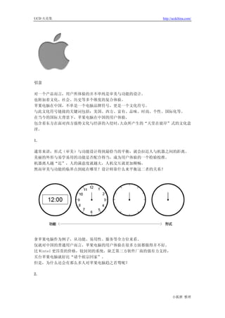 UCD 火花集                             http://ucdchina.com/




引言

对一个产品而言，用户所体验的并不单纯是审美与功能的设计。
也附加着文化、社会、历史等多个维度的复合体验。
苹果电脑在中国，不单是一个电脑品牌符号，更是一个文化符号。
与此文化符号链接的关键词包括：美国、西方、富有、品味、时尚、个性、国际化等。
在当今的国际大背景下，苹果电脑在中国的用户体验，
包含着东方在面对西方强势文化与经济的入侵时，大众所产生的“天堂在彼岸”式的文化意
淫。

1.

通常来讲，形式（审美）与功能设计得到最恰当的平衡，就会拉近人与机器之间的距离。
美丽的外形与易学易用的功能是否配合得当，成为用户体验的一个检验校准。
机器离人越“近”，人的满意度就越大，人机交互就更加顺畅。
然而审美与功能的临界点到底在哪里？设计师靠什么来平衡这二者的关系？




拿苹果电脑作为例子，从功能、易用性、服务等全方位来看。
仅就对中国的普通用户而言，苹果电脑的用户体验在很多方面都做得并不好。
比 Wintel 更昂贵的价格，较封闭的系统，缺乏第三方软件厂商的强有力支持，
买台苹果电脑就好比“请个祖宗回家”。
但是，为什么还会有那么多人对苹果电脑趋之若骛呢？

2.




                                          小狐狸 整理
 