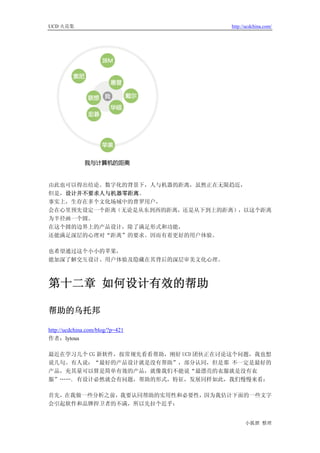 UCD 火花集                              http://ucdchina.com/




由此也可以得出结论。数字化的背景下，人与机器的距离，虽然正在无限趋近，
但是，设计并不要求人与机器零距离。
事实上，生存在多个文化场域中的普罗用户，
会在心里预先设定一个距离（无论是从东到西的距离，还是从下到上的距离），以这个距离
为半径画一个圆。
在这个圆的边界上的产品设计，除了满足形式和功能，
还能满足深层的心理对“距离”的要求。因而有着更好的用户体验。

也希望通过这个小小的苹果，
能加深了解交互设计、用户体验及隐藏在其背后的深层审美文化心理。



第十二章 如何设计有效的帮助

帮助的乌托邦 

http://ucdchina.com/blog/?p=421
作者：lytous

最近在学习几个 CG 新软件，按常规先看看帮助，刚好 UCD 团伙正在讨论这个问题，我也想
说几句。有人说：“最好的产品设计就是没有帮助”，部分认同，但是那 不一定是最好的
产品，充其量可以算是简单有效的产品，就像我们不能说“最漂亮的衣服就是没有衣
服”……. 有设计必然就会有问题，帮助的形式，特征，发展同样如此，我们慢慢来看：

首先，在我做一些分析之前，我要认同帮助的实用性和必要性，因为我估计下面的一些文字
会引起软件和品牌捍卫者的不满，所以先拉个近乎：


                                           小狐狸 整理
 