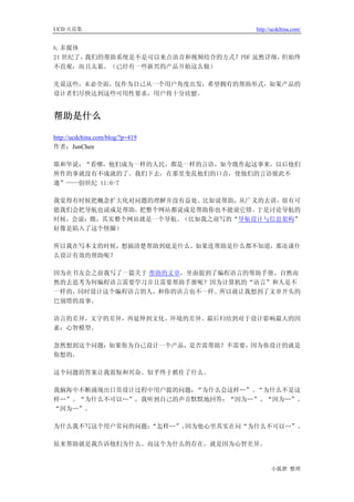 UCD 火花集                             http://ucdchina.com/


h.多媒体
21 世纪了，我们的帮助系统是不是可以来点语音和视频结合的方式？PDF 虽然详细，但始终
不直观，而且太累。（已经有一些新兴的产品开始这么做）

先说这些，未必全面，仅作为自己从一个用户角度出发，希望拥有的帮助形式，如果产品的
设计者们尽快达到这些可用性要求，用户将十分欣慰。


帮助是什么 

http://ucdchina.com/blog/?p=419
作者：JunChen

耶和华说：“看哪，他们成为一样的人民，都是一样的言语，如今既作起这事来，以后他们
所作的事就没有不成就的了。我们下去，在那里变乱他们的口音，使他们的言语彼此不
通”——创世纪 11:6-7

我觉得有时候把概念扩大化对问题的理解并没有益处。比如说帮助，从广义的去讲，很有可
能我们会把导航也说成是帮助，把整个网站都说成是帮助你也不能说它错。于是讨论导航的
时候，会说：瞧，其实整个网站就是一个导航。（比如我之前写的“导航设计与信息架构”
好像是陷入了这个怪圈）

所以我在写本文的时候，想搞清楚帮助到底是什么。如果连帮助是什么都不知道，那还谈什
么设计有效的帮助呢？

因为在书友会之前我写了一篇关于 帮助的文章，里面提到了编程语言的帮助手册。自然而
然的去思考为何编程语言需要学习并且需要帮助手册呢？因为计算机的“语言”和人是不
一样的，同时设计这个编程语言的人，和你的语言也不一样。所以就让我想到了文章开头的
巴别塔的故事。

语言的差异，文字的差异，再延伸到文化、环境的差异。最后归结到对于设计影响最大的因
素：心智模型。

忽然想到这个问题：如果你为自己设计一个产品，是否需帮助？不需要，因为你设计的就是
你想的。

这个问题的答案让我震惊和兴奋。似乎终于抓住了什么。

我脑海中不断涌现出日常设计过程中用户提的问题：“为什么会这样…”、“为什么不是这
样…”、“为什么不可以…”，我听到自己的声音默默地回答：“因为…”、“因为…”、
“因为…”。

为什么我不写这个用户常问的问题：“怎样…”，因为他心里其实在问“为什么不可以…”。

原来帮助就是我告诉他们为什么。而这个为什么的存在，就是因为心智差异。


                                          小狐狸 整理
 