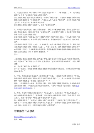 UCD 火花集                               http://ucdchina.com/


4、首先我们必须说“用户使用一个产品的目的是什么？”。“解决问题”。对，是“解决
问题”，并非“了解你的产品是如何设计的”。
从这个角度来说，我们首先需要做的是“帮助用户解决问题”， 当他们出现问题有疑问的时
候我们首先要说的是“应该怎么样”、“可以怎么样”，让他“知其然”。而非告诉他们“因
为什么，又因为什么，所以你应该怎么样”。
往往我们只需要让他们“知其然”，无须“知其所以然”。

5、可以说“有效的沟通，就是有效的帮助”，但这并非最可取的帮助。也许正是因为很多
设计者急于或者过于担心用户不能“知其所以然”，       过于替用户着想，才会让我们经常看到
很多产品上有类似的问题出现：
1>某网站不允许用户名重复，用户注册输入的用户名被占用时，提示：“因为我们将用户名
作为唯一的身份标识，所以不允许用户帐户重复。您的输入的用户名已被占用，请重新设
定”。
2>中移动经常给用户发送 12580、139 免费邮箱、冲值卡充值抽大奖等垃圾广告，投诉者要
求取消这些垃圾短信时，客服说（大意）：“对不起先 生，因为我们的客服中心和技术中
心不在同一个部门， 没有权限修改您的设置，      你的如果希望不再接受我们中移动发给您的垃
圾短信必须发短信 SBYD 到 10086 才能取消。”
3>…

上面的例子都是让我很不爽的， 因为过于啰嗦，我并没有时间和耐心去看/听那么多的解释，
也没有兴趣去了解产品是怎么设计的。 更需要的是“直接告诉我如何解决问题”。 可以这样
调整：
1>“用户名已被占用，请重新设定”
2>“对不起先生，如果您希望不再接受我们中移动发给您的垃圾短信，可以发短信 SBYD 到
10086 取消。”

6、呵呵，看到这里也许你会说“上面中移动那个问题，一般的投诉者都会继续问‘为什么
你们不能直接给我取消？发的时候怎么可以直接给我发呢！’。 那个时候客服不是还得再
解释‘因为我们不是一个部门，没有权限’吗？”
没错，大部分投诉的人基本上都会继续去问。 但这个时候再解释具体原因，去问的人就不
会因为话多而烦，只可能因为原因是瞎编的而烦。（臭骂一顿说你不会发短信，他们 其实
他们可以直接给你取消了。）

7、所以，在有些时候我们只需要让用户“该怎么做”，无须让他们“为什么得这么做”；
而当问题稍微复杂或者用户“更错成本”不低的时候，我们需要先让用户“知道为什么得这
么做”，预备一套让用户“知道为什么得这么做”的方案。
但，就算需要让用户“知道为什么得这么做”也并非等于“告诉用户我们是怎么设计的”，
更不等于一上来就直接告诉他“知道为什么得这么做”。因为用户可能永远都不需要知道怎
么设计的，而且也也不一定能理解设计师的“心智逻辑”。


对帮助的三点想法 

http://ucdchina.com/blog/?p=416
作者：tony

                                            小狐狸 整理
 