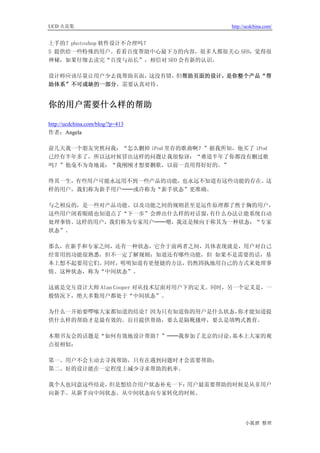 UCD 火花集                               http://ucdchina.com/


上手的？photoshop 软件设计不合理吗？
5 提供给一些特殊的用户。看看百度帮助中心最下方的内容，很多人都很关心 SEO，觉得很
神秘，如果仔细去读完“百度与站长”，相信对 SEO 会有新的认识。

设计师应该尽量让用户少去找帮助页面，这没有错，但帮助页面的设计，是你整个产品“帮
助体系”不可或缺的一部分，需要认真对待。


你的用户需要什么样的帮助 

http://ucdchina.com/blog/?p=413
作者：Angela

前几天我一个朋友突然问我：“怎么删掉 iPod 里存的歌曲啊？”据我所知，他买了 iPod
已经有半年多了，所以这时候冒出这样的问题让我很惊讶：“难道半年了你都没有删过歌
吗？”他毫不为奇地说：“我刚刚才想要删歌，以前一直用得好好的。”

终其一生，有些用户可能永远用不到一些产品的功能，也永远不知道有这些功能的存在。这
样的用户，我们称为新手用户──或许称为“新手状态”更准确。

与之相反的，是一些对产品功能、以及功能之间的规则甚至是运作原理都了然于胸的用户，
这些用户闭着眼睛也知道点了“下一步”会弹出什么样的对话窗，有什么办法让能系统自动
处理事情。这样的用户，我们称为专家用户──嗯，我还是倾向于称其为一种状态：“专家
状态”。

那么，在新手和专家之间，还有一种状态，它介于前两者之间，具体表现就是，用户对自己
经常用的功能很熟悉，但不一定了解规则；知道还有哪些功能，但 如果不是需要的话，基
本上想不起要用它们。同时，明明知道有更便捷的方法，仍然固执地用自己的方式来处理事
情。这种状态，称为“中间状态”。

这就是交互设计大师 Alan Cooper 对从技术层面对用户下的定义。同时，另一个定义是，一
般情况下，绝大多数用户都处于“中间状态”。

为什么一开始要啰嗦大家都知道的结论？因为只有知道你的用户是什么状态，你才能知道提
供什么样的帮助才是最有效的。盲目提供帮助，要么是隔靴搔痒，要么是填鸭式教育。

本期书友会的话题是“如何有效地设计帮助？”──我参加了北京的讨论，基本上大家的观
点很相似：

第一、用户不会主动去寻找帮助，只有在遇到问题时才会需要帮助；
第二、好的设计能在一定程度上减少寻求帮助的机率。

我个人也同意这些结论，但是想结合用户状态补充一下：用户最需要帮助的时候是从非用户
向新手、从新手向中间状态、从中间状态向专家转化的时候。




                                            小狐狸 整理
 
