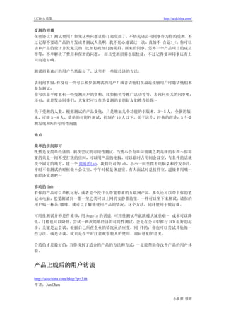 UCD 火花集                              http://ucdchina.com/


受测的招募
保密协议？测试费用？如果这些问题让你打退堂鼓了，不妨先请公司同事作为你的受测。  不
过记得不要请产品的开发或者测试人员啊，我不死心地试过一次，真的不 合适>_<。你可以
请和产品的设计开发无关的，比如行政部门的美眉、新来的同事、另外一个产品项目的成员
等等，不单解决了费用和保密的问题， 而且受测招募也很快捷，不过记得要和同事还有上
司沟通好哦。

测试招募真正的用户当然最好了。这里有一些很经济的方法:

去问问客服，有没有一些可以来参加测试的用户？或者请他们在最近接触用户时邀请他们来
参加测试；
你可以靠平时累积一些受测用户的资料，比如抽奖等推广活动等等，去问问相关的同事吧；
还有，就是发动同事们，大家把可以作为受测的亲朋好友们推荐给你～

关于受测的人数，根据测试的产品变化：只是增加几个功能的小版本，3～5 人；全新的版
本，可能 5～8 人，简单的可用性测试，控制在 10 人以下。关于这个，经典的理论：5 个受
测发现 80%的可用性问题

地点

简单的房间即可
既然是说简单经济的、初次尝试的可用性测试，  当然不会有单向玻璃之类高级的东西～你需
要的只是一间不受打扰的房间，可以用产品的电脑。可以临时占用间会议室，有条件的话就
找个固定的地方，建一个 简易的Lab。我们公司的Lab，小小一间里摆着电脑桌和沙发茶几，
平时不做测试的时候做小会议室、中午时候是休息室、有人面试时是接待室，超级多用哦～
够经济实惠吧～

移动的 lab
若你的产品可以单机运行，或者是个没什么带宽要求的互联网产品，那么还可以带上你的笔
记本电脑，把受测请到一茶一坐之类可以上网的安静茶坊里，一样可以坐下来测试。请你的
用户喝一杯茶/咖啡，就可以了解他使用产品的情况。这个方法，同样使用于做访谈。

可用性测试并不是件难事， Angela 的话说，
            用           可用性测试早就跳楼大减价啦～ 成本可以降
低，门槛也可以降低，尝试一两次简单经济的可用性测试，会是在公司中推行 UCD 很好的起
步。关键是去尝试、根据自己所在企业的情况灵活应变。同 样的，你也可以尝试其他的一
些方法，或是访谈、或只是在平时注意观察他人的使用、询问他们的意见。

合适的才是最好的，当你找到了适合的产品的方法和方式，一定能帮助你改善产品的用户体
验。


产品上线后的用户访谈 

http://ucdchina.com/blog/?p=318
作者：JunChen


                                           小狐狸 整理
 