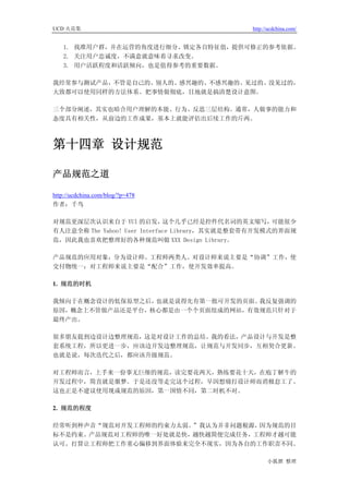 UCD 火花集                                       http://ucdchina.com/


   1. 找准用户群，并在运营的角度进行细分、锁定各自特征值，提供可修正的参考依据。
   2. 关注用户忠诚度，不满意就意味着寻求改变。
   3. 用户活跃程度和活跃倾向，也是值得参考的重要数据。

我经常参与测试产品，不管是自己的、别人的、感兴趣的、不感兴趣的、见过的、没见过的，
大致都可以使用同样的方法体系。把事情做彻底，目地就是搞清楚设计意图。

三个部分阐述，其实也暗合用户理解的本能、行为、反思三层结构。通常，人做事的能力和
态度具有相关性，从前边的工作成果，基本上就能评估出后续工作的斤两。



第十四章 设计规范

产品规范之道 

http://ucdchina.com/blog/?p=478
作者：千鸟

对规范更深层次认识来自于 YUI 的启发，         这个几乎已经是控件代名词的英文缩写，     可能很少
有人注意全称 The Yahoo! User Interface Library，其实就是整套带有开发模式的界面规
范，因此我也喜欢把整理好的各种规范叫做 XXX Design Library。

产品规范的应用对象，分为设计师、工程师两类人。对设计师来说主要是“协调”工作，使
交付物统一；对工程师来说主要是“配合”工作，使开发效率提高。

1. 规范的时机

我倾向于在概念设计的低保原型之后，也就是说得先有第一批可开发的页面。我反复强调的
原因，概念上不管做产品还是平台，核心都是由一个个页面组成的网站，有效规范只针对于
最终产出。

很多朋友提到边设计边整理规范，这是对设计工作的总结。我的看法，产品设计与开发是整
套系统工程，所以更进一步，应该边开发边整理规范，让规范与开发同步，互相契合更新。
也就是说，每次迭代之后，都应该升级规范。

对工程师而言，上手来一份事无巨细的规范，读完要花两天，熟练要花十天，在庖丁解牛的
开发过程中，简直就是噩梦。于是还没等走完这个过程，早因想痛打设计师而消极怠工了。
这也正是不建议使用现成规范的原因，第一国情不同，第二时机不对。

2. 规范的程度

经常听到种声音“规范对开发工程师的约束力太弱。”我认为并非问题根源，因为规范的目
标不是约束。产品规范对工程师的唯一好处就是快，越快越简便完成任务，工程师才越可能
认可。打算让工程师把工作重心偏移到界面体验来完全不现实，因为各自的工作职责不同。

                                                    小狐狸 整理
 