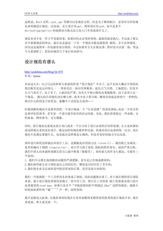 UCD 火花集                               http://ucdchina.com/


虽然说，Word 文档、psd、ppt 等都可以是规范文档，但是为了顺利执行，必须有另外的规
范来明确设计规范。比如说，交互设计用 ppt、图形设计用 psd，而不是来个
doc+psd+jpg+ppt+txt 的混搭而且格式还五花八门不知道看什么了。

规范本身不是一件立竿见影的事，需要时间去证明的事情，最缺的就是执行。不过说了那么
多不要做规范的理由，最后还是建议一下有一个规范可能是最值得 做的：文字内容规范。
因为这是最简单，但也最容易出错的。不过如果有专人在做这事，暂时也可以放一放，等这
个人要离职了，把知识规范写下来后传承即可。


设计规范有谱么 

http://ucdchina.com/blog/?p=475
作者：lytous

从业这几年，自己写过的和帮人参谋的所谓“设计规范”不少了， 这个东西大概在中国的决
策层眼里是这么回事儿 - 一帮农民在一块田里种粮食，起先天气不错，土地肥沃，但是不
久天气变差了，虫子多了，土地沙化严重，还有几个缺心眼的内鬼偷粮食，这下必须立定一
个规范， 挑头的告诉他们该在哪儿种，收多少麦子算合格，哪部分的地是留到下一季种的，
种出什么样的麦子给奖金，偷懒不干活的怎么处理……

但我理解的规范不是简单的把一个设计做成一个“行业套路”的量化指标，而是一个综合的
品质评估的参考，甚至是一个设计能否面市的决定因素。为此，我们需要拟定一些表格，文
档备案，图形参考，交互模板。

同时，设计规范还要成为设计部门或者一个公司对于设计品质的共同价值观，让大家伙都知
道这样做出来的是好设计，通过这样的规范教育和交流，形成对设计品质的统一认识。设计
规范不是规定要做什么，而是提出这样做是正确的，但是有更好的地方可以改进。

国外设计师管这种做法叫设计工具，是模板化应用的方法（stencil），我们称之为规范，
更多的偏向于规则（regulation），却只学习到了量化 指标的简单部分。说的严重点吧，
我们中国人向来就特别擅长给自己搞个框架（紧箍咒），来约束人的作为与想法，可能有三
个原因：
1. 我们不太擅长找到解决问题的严谨逻辑，甚至是已有现成教训的；
2.我们始终缺乏对于团队成员之间的信任，哪怕是共同合作了多年的；
3.我们的企业无法承担某些错误带来的后果，甚至是很小风险的。

我们一开始就把一个工具性的东西变成了制度，     因此问题便出来了。  对于成长期的设计团队
来说，建立设计规范需要的是确立一套可用工具，然后在工具的基 础上发展成为部门设计
品质建设的 road map，如果只是弄个“导航按钮间距不得超过 10px”这样的规范，就跟小
时候尿尿要听到“嘘~~~~”声一样，尿得更快。

我不是跟这儿扯谈，在我看来咱们现在行业里面瞧得见摸得着的优秀的设计规范不多，现在
来说说，和大家交流一下：



                                            小狐狸 整理
 