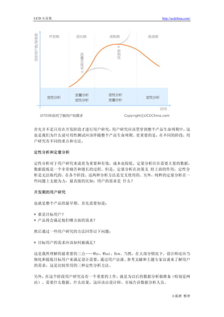 UCD 火花集                             http://ucdchina.com/




首先并不是只有在开发阶段才进行用户研究，用户研究应该贯穿到整个产品生命周期中，这
也是我们为什么说可用性测试应该伴随整个产品生命周期。更重要的是，在不同的阶段，用
户研究有不同的重点和方法。

定性分析和定量分析

定性分析对于用户研究来说更为重要和有效，成本也较低。定量分析往往需要大量的数据，
数据提炼是一个非常痛苦和漫长的过程。但是，定量分析在决策支 持上面的作用，定性分
析是无法取代的。在各个阶段，这两种分析方法是交叉使用的。另外，纯粹的定量分析在一
些问题上无能为力，最直接的比如：用户的需求是 什么？

开发期的用户研究

也就是整个产品的最早期。首先需要知道：

* 谁是目标用户？
* 产品将会满足他们哪方面的需求？

然后通过一些用户研究的方法回答以下问题：

* 目标用户的需求应该如何被满足？

这是我所理解的最重要的三点——Who、What、How。当然，在大部分情况下，设计师还应当
细化和提炼目标用户来满足设计需要， 通过用户访谈、    参考文献和主题专家访谈来了解用户
的需求，这是比较常用的三种定性分析方法。

另外，在这个阶段用户研究还有一个重要的工作，就是为以后的数据分析做准备（特别是网
站）。需要什么数据、什么结果，这应该由设计师、市场告诉数据分析人员。


                                          小狐狸 整理
 