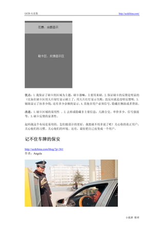 UCD 火花集                           http://ucdchina.com/




优点：1.我保证了刷卡的区域为主题，刷卡器嘛，主要用来刷。2.保证刷卡的反馈是明显的
（比如在刷卡区用大片绿灯显示刷上了，用大片红灯显示失败，没反应就是没啥反馈呗。3.
辅助显示了扣多少钱， 还有多少余额的显示。4.其他非用户必须信号，隐藏在侧面或者背面。

改进：1.刷卡区域的易用性 。2.去掉或隐藏非主要信息：几路公交、单价多少、信号强弱
等。3.刷卡反馈的显著性。

起码我这个布局是易用的。怎们能设计的更好，我想就不用多说了吧！关心你的真正用户，
关心他们的习惯、关心他们的环境。还有，最好把自己也变成一个用户。


记不住车牌的保安 

http://ucdchina.com/blog/?p=361
作者：Angela




                                        小狐狸 整理
 