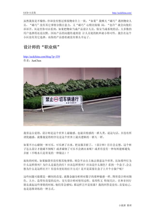 UCD 火花集                           http://ucdchina.com/


虽然我很是不愉快，但却没有想过要找物业告上一状，“如果”我哪天“碰巧”遇到物业人
员，“碰巧”没有其它事情分散注意力，又“碰巧”心情比较郁 闷，“也许”就会向他们
诉诉苦。从这里你可以看到，如果把物业当成产品设计人员，保安当成系统的话，大多数的
用户选择的还是沉默。因而产品的问题传递到设 计人员处的机率就小得可怜。我住在这个
小区没有其它选择，而你的产品恐怕就没有那么幸运了。


设计师的“职业病” 

http://ucdchina.com/blog/?p=359
作者：JunChen




我常这么觉得，设计师是这个世界上最敏感、也最具情感的一群人类。说这句话，并没有所
谓优越感，就像我觉得程序员是这个世界上最具逻辑的一群人一样。

如果不小心碰倒一杯可乐，可乐洒了出来，把衣服弄脏了，（设计师）往往会去想，这个杯
子怎么设计才能碰不倒呢？或者碰倒了可乐不会洒出来呢？或者有没有一种布料能够避免
弄脏（不吸水只是常见的一种做法）？

逛街的时候，如果脑袋里没有想其他事情，则会不由自主地去留意这个世界。比如那些灯为
什么这样排列？为什么是蓝色的灯？应该怎样排列？应该是什么颜色？看到一个盒子，会去
想为什么是这样打开？有没有更好的打开方式？是不是需要在盒子上开个小窗户呢？

这些问题可能都是一瞬间的直觉。就像金融分析师对数字的那种敏感一样。图形设计师对颜
色、大小、造型有直觉的反应，交互设计师对使用过程、易用性又 特别关注。在和非同行
朋友谈起这些事情的时候，他们常会感叹：那这样岂不是很累？我的回答是没有，直觉而已，
也是思维训练的一种方式。




                                        小狐狸 整理
 