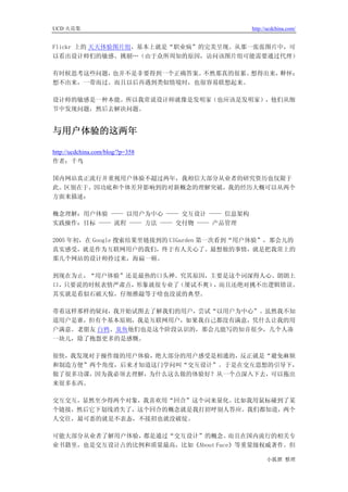 UCD 火花集                                   http://ucdchina.com/


Flickr 上的 天天体验图片组，基本上就是“职业病”的完美呈现。从那一张张图片中，可
以看出设计师们的敏感、挑剔…（由于众所周知的原因，访问该图片组可能需要通过代理）

有时候思考这些问题，也并不是非要得到一个正确答案。不然那真的很累。想得出来，释怀；
想不出来，一带而过。而且以后再遇到类似情境时，也很容易联想起来。

设计师的敏感是一种本能。所以我常说设计师就像是发明家（也应该是发明家），他们从细
节中发现问题，然后去解决问题。


与用户体验的这两年 

http://ucdchina.com/blog/?p=358
作者：千鸟

国内网站真正流行并重视用户体验不超过两年，我相信大部分从业者的研究资历也仅限于
此。区别在于，因功底和个体差异影响到的对新概念的理解突破，我的经历大概可以从两个
方面来描述：

概念理解：用户体验 —— 以用户为中心 —— 交互设计 —— 信息架构
实践操作：目标 —— 流程 —— 方法 —— 交付物 —— 产品管理

2005 年初，在 Google 搜索结果里链接到的 UIGarden 第一次看到“用户体验”，那会儿的
真实感受，就是作为互联网用户的我们，终于有人关心了。最想做的事情，就是把我常上的
那几个网站的设计师拎过来，海扁一顿。

到现在为止，“用户体验”还是最热的口头禅。究其原因，主要是这个词深得人心、朗朗上
口，只要说的时候表情严肃点，形象就很专业了（屡试不爽），而且还绝对挑不出逻辑错误。
其实就是看似石破天惊，仔细推敲等于啥也没说的典型。

带着这样那样的疑问，我开始试图去了解我们的用户，尝试“以用户为中心”。虽然我不知
道用户是谁，但有个基本原则，我是互联网用户，如果我自己都没有满意，凭什么让我的用
户满意。老朋友 白鸦、臭鱼他们也是这个阶段认识的，那会儿能写的知音很少，几个人凑
一块儿，除了抱怨更多的是感慨。

很快，我发现对于操作级的用户体验，绝大部分的用户感受是相通的，反正就是“避免麻烦
和制造方便”两个角度，后来才知道这门学问叫“交互设计”。于是在交互思想的引导下，
做了很多功课，因为我必须去理解，为什么这么做的体验好？从一个点深入下去，可以拖出
来很多东西。

交互交互，显然至少得两个对象，我喜欢用“回合”这个词来量化。比如我用鼠标碰到了某
个链接，然后它下划线消失了，这个回合的概念就是我打招呼别人答应。我们都知道，两个
人交往，最可恶的就是不表态，不接招也就没破绽。

可能大部分从业者了解用户体验，都是通过“交互设计”的概念。     而且在国内流行的相关专
业书籍里，也是交互设计占的比例和质量最高，比如《About Face》等重量级权威著作。但

                                                小狐狸 整理
 