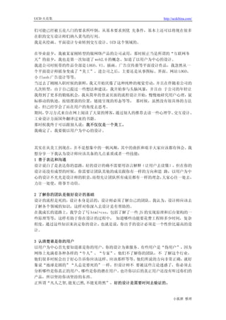 UCD 火花集                               http://ucdchina.com/


们可能已经被五花八门的要求所吓倒，从基本要求到优 先条件，基本上还可以将现在很多
在职的交互设计师们纳入菜鸟的行列。
我是从绘画、平面设计专业转到交互设计、UCD 这个领域的。

在毕业前夕，我被某家刚转型的做网络产品的公司录用，那时候正当是所谓的“互联网冬
天”的前夕，我也是第一次知道了 web2.0 的概念、知道了以用户为中心的设计。
我进公司时候带的作品全部是 LOGO、VI、插画、广告宣传册等平面设计作品，我忽然从一
个平面设计师摇身变成了“美工”。进公司之后，主要还是从事图标、界面、网站 LOGO、
小 flash 广告设计等等。
当过去了刚刚入职时候的新鲜，  我又开始厌倦了这种纯粹的视觉劳动，  并且在伴随着公司的
几次转型，由于自己提过一些想法和建议，我开始参与头脑风暴，并且由 于公司的年轻让
我得到了更多的锻炼机会，我从简单的登录页面的流程设计开始，慢慢地研究用户心理，鼠
标移动的轨迹，按钮摆放的位置，链接呈现的形态等等， 那时候，虽然没有很具体的方法
论，但已经学会了站在用户的角度去思考。
期间，  学习方式来自在网上阅读了大量的博客，  通过别人的推荐去读一些心理学、交互设计、
工业设计方面国外翻译过来的书籍。
那时候我终于可以跟别人说：我不仅仅是一个美工。
我确定了，我要做以用户为中心的设计。



其实在从美工到现在，并不是想象中的一帆风顺，其中的曲折和艰辛大家应该都有体会。我
想分享一下我认为设计师应该具备的几点素质或者一些技能：
1 善于表达和沟通
设计说白了是表达你的思路，好的设计的确不需要用语言解释（让用户去读懂），但在你的
设计还没有成型的时候，你需要让团队其他的成员跟你有一样的方向和思 路，以用户为中
心的设计不光光是设计师的职责，而得先让团队所有成员都有一样的理念，大家心往一处去，
力往一处使，将事半功倍。

2 了解你的团队是做好设计的基础
设计的流程是死的，设计本身是活的，设计师必须了解自己的团队。我认为，设计师应该去
了解各个领域的知识，这样对你深入去设计是有帮助的。
在我成长的道路上，我学会了写 html+css，包括了解了一些 JS 的实现原理和后台架构的一
些原理等等，这样有助于你在设计的过程中， 知道哪些功能要花费工程师多少时间，复杂
程度，通过这些知识来决定你的设计，也就是说，你出手的设计必须是一个性价比最高的设
计。

3 认清楚谁是你的用户
以用户为中心首先要知道谁是你的用户，你的设计为谁服务。有些用户是“伪用户”，因为
网络上充满着各种各样的“牛人”、“专家”，他们不了解你的团队，不 了解这个行业，
他们很多时候会出于好心告诉你应该这样、应该那样等等。他们所说的方向非常正确，就好
象说“地球是圆的”“人总是要死的”一样，但设计师不 要被这些言论迷惑了，你必须去
分析哪些是你真正的用户、哪些是你的潜在用户。 也许你以后的真正用户还没有听过你们的
产品，所以坚持你该坚持的东西。
正所谓“凡人之智,能见已然,不能见将然”，好的设计是需要时间去验证的。


                                            小狐狸 整理
 