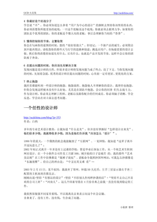 UCD 火花集                                 http://ucdchina.com/


4 你最好是个好战分子
学会说“不”，你必须知道怎么拿着“用户为中心的设计”的旗帜去坚持你该坚持的东西，
你必须清楚你所能妥协的底线，一旦这个度触及这个底线，你就必须去据理力争，如果你的
团队是个优秀的团队，你的老板是个懂大局的老板，事后会理解你当初的“鲁莽”。

5 懂得控制你的节奏，去繁取简
你会在勾画你的蓝图的时候，想的“很好很强大”，但切记，一个新产品的诞生，必须简洁
到不能再简洁。请收敛你的那些天马行空的思路和创意，挑选出用户、市场最需要的设计去
做。然后你得清楚的知道先有什么、后有什么，也就是产品开发的节奏。这样不会让你的团
队疲于奔命。

6 在提出问题的时候，你应该先有解决方案
发现问题是设计师的天性，但很多设计师将发现问题当成了终点，没了下文。当你发现问题
的时候， 先别着急提，优秀的设计师在提出问题的时候，心里面一定有更好、更优化的方案。

7 停止抱怨
我经常都能听到一些设计师的抱怨，抱怨流程、抱怨他人不理解你的设计，我曾经也抱怨。
但你会发现这样根本没有什么好处，尤其是在团队中抱怨，会让你的同事 们失去战斗力，
作为设计师，你必须去理解工程师、老板以及跟你配合的任何成员。你必须脑子清醒，学会
反思，学会站在对立面去思考问题。


一个任性的设计师 

http://ucdchina.com/blog/?p=353
作者：白鸦

多年的专业艺术设计教育，让我知道“什么是美”，但并没有掌握好“怎样设计出来美”。
他们给多少钱，我就得收多少钱。因为是他们告诉我“应该怎么‘设计’”。

1999 年的某天，一个偶然的机会我接触到了“互联网”。一见钟情，我知道“这辈子离不
开这玩意儿了”；
2002 年初正式离开一年多没有上过课的学校，算是毕业后参加工作，从一个纯艺术生转到
网页设计。在一个小软件公司作美工月薪 500，刚开始的日子是痛苦 的，我的那些“艺术
美法则”在工作中仿佛都是“脱裤子放屁”。   老板命令我照抄国外网站，可我怎么抄都像是
“东施效颦”。给自己的理由是：“中文比英文难 看”…

2003 年 2 月 15 日，某个原因，我放弃了郑州。怀揣 50 人民币，左手三星显示器右手奔三
配置的主机来到首都北京。
刚刚出道+坚持“有想法的设计”+坚持“不给别人作纯粹抄袭的活”+“坚持不去自己不喜
欢的公司上班”+“河南人”，这几个因素导致在 4 月份非典之前我一直没有找到稳定的工
作。

我依然很倔强不问家里要钱，不以逃离北京来表示向这个社会认输。
非典来了。没有工作，没有钱，生存成了问题。


                                              小狐狸 整理
 