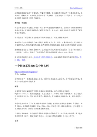 UCD 火花集                                http://ucdchina.com/


这样我们便确定了两个主要角色：李敏和王国平。随后最后我们将这两个主要角色细化，添
加照片、性格特征、能表明性格的口语等（此处略），次要角色可以一笔带过。下一步我们
就开展专为这两个主要角色的设计。

本例的一些局限

因为并不是实际的去做这个项目，所以我个人能得到的资料有限。原以为几小时的观察和访
谈就已足够，而实际上这样的用户研究并不充分。通过本文，我想各位读者可以大致了解角
色设计的过程。

由于仅走访了南京珠江路站和新街口站两个地铁站，可能人群有所集中。

本例还应当走访终端的生产商、地铁方案设计相关人员，因为：a.乘坐地铁的人群与地铁站
点设置相关；b.终端的通用性问题，是否需要在其他城市投放，旅游大市和其他城市有差别。

地铁售票还有公交卡刷卡这种方式，定居南京的市民大部分使用公交卡    （公交卡的局限在与
一张只能一人用），这相当于为不同角色设计的不同界面（Interface，接口）。

现有终端界面照片参考：南京地铁车票自动贩卖机、南京地铁车票购买终端界面 图 1、图
2、图 3、图 4。


一个调查系统的任务分解实例 

http://ucdchina.com/blog/?p=119
作者：JunChen

前些时候做了一个调查系统的小项目，正好可以拿出来和大家分享。为了本文行文方便，略
去了一些较复杂的功能需求。

概述

话说某资讯站点编辑常有开展在线调查问卷的需求，而当时用的是开源的
PhpQuestionnaire，他常向我抱怨，说是太复杂了，又难用。好多功能用不到，核心功能又
因为有那么多干扰，用起来非常难受。我能体会，所以我拍拍他肩膀道：来，我给你优化一
下…

我简单收集和分析了下需求，他作为资讯站点编辑，所要的无非就是创建调查、查看统计（两
个目标），调查问卷的问题可分为：单选、多选、开放式三种。调查创建完后，可以使用 JS
在其他页面引用，所以前台界面本文暂不探讨。

当然除了这位编辑，他会将调查系统的使用传授给他的手下，和一些新来的小编。这下我基
本把使用者（后台）锁定在两个角色上：王少斌（熟练的编辑）和小杰（新手）。

设计



                                             小狐狸 整理
 