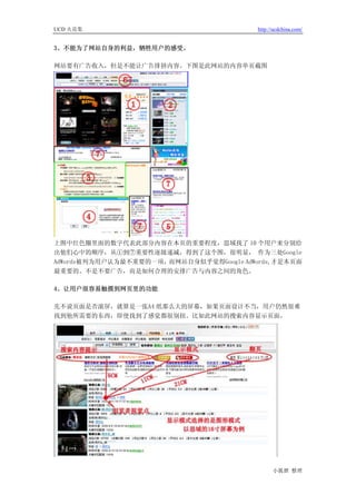 UCD 火花集                                  http://ucdchina.com/


3、不能为了网站自身的利益，牺牲用户的感受。

网站要有广告收入，但是不能让广告排挤内容。下图是此网站的内容单页截图




上图中红色圈里面的数字代表此部分内容在本页的重要程度，思域找了 10 个用户来分别给
出他们心中的顺序，从①到⑦重要性逐级递减，得到了这个图，很明显， 作为三处Google
AdWords被列为用户认为最不重要的一项，而网站自身似乎觉得Google AdWords,才是本页面
最重要的。不是不要广告，而是如何合理的安排广告与内容之间的角色。

4、让用户很容易触摸到网页里的功能

先不说页面是否滚屏，就算是一张A4 纸那么大的屏幕，如果页面设计不当，用户仍然很难
找到他所需要的东西，即使找到了感觉都很别扭。比如此网站的搜索内容显示页面，




                                               小狐狸 整理
 