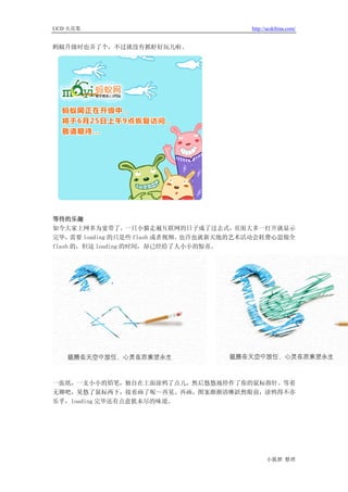 UCD 火花集                                   http://ucdchina.com/


蚂蚁升级时也弄了个，不过就没有抓虾好玩儿啦。




等待的乐趣
如今大家上网多为宽带了，        一只小猫走遍互联网的日子成了过去式，    页面大多一打开就显示
完毕，   需要 loading 的只是些 flash 或者视频。也许也就新天地的艺术活动会耗费心思做全
flash 的，但这 loading 的时间，却已经给了人小小的惊喜。




一张纸，一支小小的铅笔，独自在上面涂鸦了点儿，然后悠悠地停作了你的鼠标指针。等着
无聊吧，晃悠了鼠标两下，接着画了呢～再晃、再画，图案渐渐清晰跃然眼前，涂鸦得不亦
乐乎，loading 完毕还有点意犹未尽的味道。




                                                小狐狸 整理
 