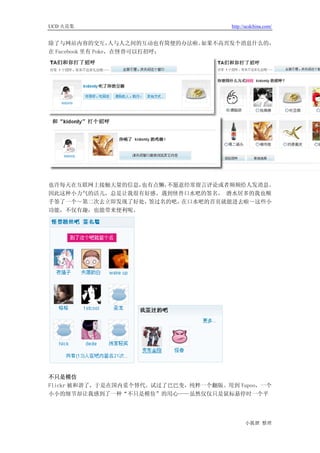 UCD 火花集                                http://ucdchina.com/


除了与网站内容的交互，        人与人之间的互动也有简便的办法啦。如果不高兴发个消息什么的，
在 Facebook 里有 Poke，在怪兽可以打招呼：




也许每天在互联网上接触大量的信息，也有点懒，不愿意经常留言评论或者频频给人发消息。
因此这种小力气的活儿，总是让我很有好感。遇到怪兽口水吧的签名， 潜水居多的我也顺
手签了一个～第二次去立即发现了好处，签过名的吧， 在口水吧的首页就能进去啦～这些小
功能，不仅有趣，也能带来便利呢。




不只是模仿
Flickr 被和谐了，于是在国内觅个替代。试过了巴巴变，纯粹一个翻版。用到 Yupoo，一个
小小的细节却让我感到了一种“不只是模仿”的用心——虽然仅仅只是鼠标悬停时一个平




                                             小狐狸 整理
 