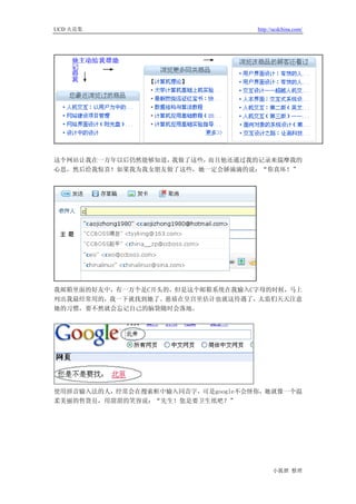 UCD 火花集                            http://ucdchina.com/




这个网站让我在一万年以后仍然能够知道，我做了这些，而且他还通过我的记录来揣摩我的
心思，然后给我惊喜！如果我为我女朋友做了这些，她一定会娇滴滴的说：“你真坏！”




我邮箱里面的好友中，有一万个是C开头的，但是这个邮箱系统在我输入C字母的时候，马上
列出我最经常用的，我一下就找到她了。慈禧在皇宫里估计也就这待遇了，太监们天天注意
她的习惯，要不然就会忘记自己的脑袋随时会落地。




使用拼音输入法的人，经常会在搜索框中输入同音字，可是google不会怪你，她就像一个温
柔美丽的售货员，用甜甜的笑容说：“先生！您是要卫生纸吧？”




                                         小狐狸 整理
 