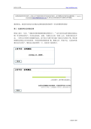 UCD 火花集                         http://ucdchina.com/




我的朋友，就是因为你这句话我决定继续接收你的邮件！因为你懂得尊重我！

第三 礼貌的网站会积极反馈

职场上流行一句话：“老板喜欢做事能够积极反馈的员工。”也许是因为这样老板比较放心
吧！作为网站的用户，应该也是如此。试想，当我们点击某一按钮 之后，发现页面迟迟不
动，一分钟之后突然告诉我操作成功，是不是让人摸不着头脑？我还以为死机了呢。网站要
积极的反馈这点其实很重要，不要责怪你的服务器 慢、数据太多、带宽不足，无论如何你
都应该告诉用户，哪怕是让他们稍等一下。来看看下面的例子。




                                      小狐狸 整理
 