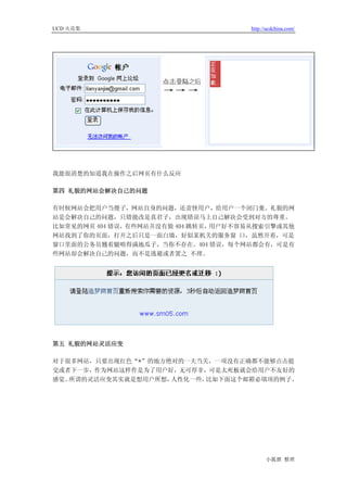 UCD 火花集                              http://ucdchina.com/




我能很清楚的知道我在操作之后网页有什么反应

第四 礼貌的网站会解决自己的问题

有时候网站会把用户当傻子，网站自身的问题，还责怪用户，给用户一个闭门羹。礼貌的网
站是会解决自己的问题，只错能改是真君子，出现错误马上自己解决会受到对方的尊重。
比如常见的网页 404 错误，有些网站并没有做 404 跳转页，用户好不容易从搜索引擎或其他
网站找到了你的页面，打开之后只是一面白墙，好似某机关的服务窗 口，虽然开着，可是
窗口里面的公务员翘着腿啃得满地瓜子，当你不存在。404 错误，每个网站都会有，可是有
些网站却会解决自己的问题，而不是逃避或者置之 不理。




第五 礼貌的网站灵活应变

对于很多网站，只要出现红色“*”的地方绝对的一夫当关，一项没有正确都不能够点击提
交或者下一步，作为网站这样作是为了用户好，无可厚非，可是太死板就会给用户不友好的
感觉。所谓的灵活应变其实就是想用户所想，人性化一些，比如下面这个邮箱必填项的例子。




                                           小狐狸 整理
 