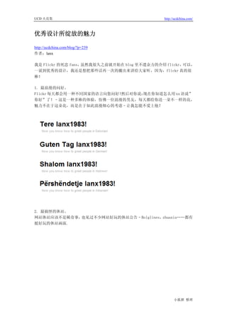 UCD 火花集                                     http://ucdchina.com/



优秀设计所绽放的魅力 

http://ucdchina.com/blog/?p=239
作者：lanx

我是 Flickr 的死忠 fans，虽然我很久之前就开始在 blog 里不遗余力的介绍 flickr，可以，
一说到优秀的设计，我还是想把那些话再一次的搬出来讲给大家听，因为，flickr 真的很
棒！

1. 最浪漫的问好。
Flickr 每天都会用一种不同国家的语言向您问好！然后对你说：现在你知道怎么用 xx 语说”
你好”了！–这是一种多棒的体验，仿佛一位浪漫的男友，每天都给你送一朵不一样的花，
魅力不在于这朵花，而是在于如此浪漫细心的考虑–让我怎能不爱上他？




2. 最搞怪的休站。
网站休站应该不是稀奇事，也见过不少网站好玩的休站公告–Bolglines，zhuaxia……都有
挺好玩的休站画面.




                                                  小狐狸 整理
 