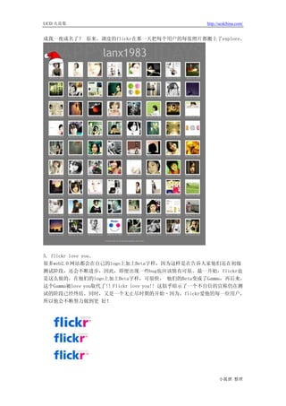 UCD 火花集                                       http://ucdchina.com/


成我一夜成名了？ 原来，调皮的flickr在那一天把每个用户的每张照片都搬上了explore。




5. flickr love you。
很多web2.0 网站都会在自己的logo上加上Beta字样，因为这样是在告诉人家他们还在初级
测试阶段，还会不断进步，因此，即便出现一些bug也应该情有可原。最一开始，flickr也
是这么做的，在他们的logo上加上Beta字样，可很快， 他们的Beta变成了Gamma，再后来，
这个Gamma被love you取代了!! Flickr love you!! 这似乎暗示了一个不自信的宣称仍在测
试的阶段已经终结。同时，又是一个无止尽时期的开始–因为，flickr爱他的每一位用户，
所以他会不断努力做到更 好！




                                                    小狐狸 整理
 