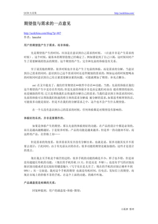 UCD 火花集                            http://ucdchina.com/



期望值与需求的一点意见 

http://ucdchina.com/blog/?p=487
作者：lancelot

用户的期望值产生于需求，而非体验。

   先是期望值产生的时间，应该是在意识到自己需求的时候，（注意并非是产生需求的
时候）。这个时候，最基本的期望值便已经确定了，例如感觉到了自己口渴，这时候同时产
生了需要解渴的饮品的期望。这个期望的产生，完全和先前的体验没有关系。

   至于说其他的期望，很多时候也并非是产生于先前的体验，而是需求的分解，当意识
到自己需求的同时，意识到自己这个需求同时还是伴随别的需求的，例如运动的时候想喝水
的时候同时意识到自己有点累需要解决累的问题，可能就增加了期望，补充点糖分。

   ami 在文中提及了，我们经常期望在**软件中存在**功能，当然，先前的体验在我们
这个期望的产生中是存在作用的，  但是先前的体验并非是决定我们对该功 能有期望的原因，
而是辅助的作用，  它只是帮助我们去快速的分解自己的需求， 当我们意识到主体需求的同时，
先前的体验可以帮助我们快速的将主体的需求分解成 被分解的需求，   如果思考够理智的话，
可能很多功能是很好，但是不在我们的分解需求之中，这个也不会产生什么期望值。

      在一个人没有意识到自己的需求的时候，任何体验都是对期望没有影响的。

体验好的东西，并非是要都作的。

   如果是体验产生的期望，那么先前的体验到好的功能，在产品的设计中都是必须的，
而且是越高越精越好，于是很多时候，产品的功能是越来越多，但是单一的功能却不好，而
这样的产品，在价格上却……

   但是需求的角度看，很多需求其实并没有分解出来，也就是说，很多功能其实并不需
要去设计；于此同时，由于有先前认识的存在，很多功能的期望是被加强的，这些才是设计
的重点。

    现在我去买手机是个痛苦的过程，很多手机的功能的确是不少，样子也不错，但是却
没有超超长待机的功能，（现在的手机待机 15 天，但是还是 不够）；也没有手写的识别高
级识别功能或者是比较好的键盘输入（写字实在是太差了，现在的手机的识别正确率不到
90%）；从一方面说，我对这个手机的期望 也就是待机时间，打电话，发短信上的期望。而
现在市场上的价格不菲的手机，在这个上面的功能，的确不咋地。

产品满意度是相乘的关系：

      回复种提到，用户的满意度=体验-期望；




                                         小狐狸 整理
 