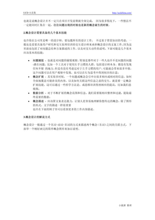 UCD 火花集                             http://ucdchina.com/


也就是说概念设计并不一定只在项目开发前期就全部完成， 因为很多情况下，一些想法不
一定能同时汇集在一起，往往问题出现的时候也是新的概念诞生的时候。

2.概念设计需要具备的几个基本技能

也许你在公司里是唯一的设计师，要包揽所有的设计工作， 不过基于背景知识的考虑，一
般还是需要具备用户研究和交互原理培训的交互设计师来承担概念设计的文案工作，因为这
里面也包括了对问题总结和方案描述的工作，以及对交互动作的说明，下面可能是几个基本
应该基本的技能：

  •   问题捕捉 - 也就是对问题的敏锐观察，特别是那些对于一些人也许不是问题的问题
      -潜在问题，比如一个工具对于使用右手习惯的人群，包括设计师本身，都没有发现
      任何不便 的地方， 但是有没有考虑过对于左手习惯的用户，可能就会带来很多不便，
      这个问题可以在用户观察中发现，也可以在行为思考中得到初步的注意；
  •   概念扩展 - 其实很多时候，一个问题或概念会引申出很多相应或相对的信息，如何
      全面地覆盖可能涉及的内容，以及如何关联这些信息之前的交互，就需要一定概念
      扩展技能，这可以通过一些科学方法论，或思维培训得到相应的提高，比如我们思
      维图；
  •   数据分析 - 对于不断扩展的概念范围和信息，我们需要做相应整理和过滤，提取最
      终需要的数据；
  •   概念描述 - 应该算文案表达能力，让别人更容易地理解你想传达的概念，除了图形
      的形式，文字的描述一样很重要
      也许在下面的例子里可以看到更多的工作内容描述。

3.概念设计的解说方式

概念设计一般通过一个名词-动词-名词的方式来描述两个概念（名词）之间的关联方式， 下
面举一个刚好画完的简单概念图形来加以说明。




                                          小狐狸 整理
 