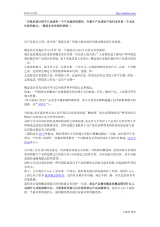 UCD 火花集                             http://ucdchina.com/


“合格的设计师不只是能把一个产品做的很漂亮，在整个产品团队中他们还有着一个无法
比拟的能力：-模拟未来发展的事情“。




在产品设计之初，设计师”模拟未来”的能力就会很好的通过概念设计来体现。

概念设计是我在学习 UE 时 第一个感觉自己对 UE 有所认识的课程，
现在还清楚的记得老师讲概念设计时第一句话的大致内容：     ”大家都知道了解用户和环境是
我们做任何产品设计的基础，   接下来我需要大家明白：  概念设计是我们做任何产品设计的第
一步。”
它就和你要写一篇文章之前一定要先想一下怎么写、     大致提纲和内容是什么，在画一个肖像
之前一定需要先确定大致的轮廓和基本比例、透视一样。
无论你是否着重做了这一阶段的工作，   无论你在这一阶段是否有正式的工作产出物，  但你一
定做过这一阶段的工作也一定有产出物…

概念设计因为目的不同可以有很多种不同的方式和做法。
比如，一些超现实的概念产品越来越多的出现在人们面前，汽车、数码产品、工业设计等等
数不胜数。
(设计创新已经在产品竞争中越来越体现价值，甚至在某些品牌钟超越了技术创新和模式的
创新，如”APPLE“)；

再比如，很多设计师在真正动手设计之前会用绘制”概念图”的方式围绕着用户使用过程去
模拟产品的设计及大的使用流程；
这种方式可以很好的促进和帮助团队之间的沟通， 也可以让大家对于产品设计过程中的工作
和难度达到更好的准确评估，同时还能让老板对于该产品给品牌带来的价值有更加深入的
认识做出更加有力的决策。
（我的老大 郭宇曾提过，他的导师在不同的设计学校只教概念图这一门课，而且给学生布
置同一个作业， 即制作一张概念图来教会一个对棒球毫无所知的成年人如何打棒球，这里有
作品展示)；

还比如，往往设计师会通过一些形象的表现方式绘制一些特殊的概念图，   更加形象且有效的
来说明整个产品的思路已经发展方向(不同角色之间的关系、不同功能点的关系、甚至可能
是销售或盈利模式的串联等)。
这种方式可以更好的统一所有团队成员对于产品的整体认识而且成本很低，   但起到的作用却
非常大。
例子：去年我在Flickr上面发现一个朋友，他好像是搞自然资源保护工作的，他的Flickr
上面公布了很多 他的概念图作品。这些作品都非常有趣，画法不拘一格，但表达的却非常
形象准确。
我每次在说到概念图设计的时候就会有同样一句话：表达产品整体概念的概念图用什么工
具画什么风格画都可以，只需要你形象可以有效的表达产品思路即可；我在Flickr上面发
现一个搞自然资源的人，他的概念图是我目前最欣赏的概念图。




                                          小狐狸 整理
 