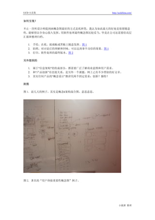 UCD 火花集                              http://ucdchina.com/


如何呈现？

不止一次听设计师提到画概念图最好的方式是纸和笔，我认为如此最大的好处是保留随意
性，能够得以全身心投入发挥，用软件处理最终概念图比较妥当，毕竟在公司还需要给高层
汇报和整理归档。

  1. 手绘，在纸、玻璃板或黑板上随意发挥。图 1
  2. 拍照，对讨论后的理解和回味，可以达到事半功倍的效果。图 1
  3. 打印，软件处理的最终版本。图 2

另外想到的

  1. 属于“信息架构”的组成部分，都需要广泛了解商业意图和用户需求。
  2. 和“产品创新”有直接关系，是另外一个课题，网上已有不少类似的好文章。
  3. 其实任何产品的“概念设计”都讲究两个固定需求：创新？独特？

附图

图 1. 前几天的例子，其实是概念&架构混合图，意思意思。




图 2. 著名的“用户体验重要性概念图”例子。




                                           小狐狸 整理
 