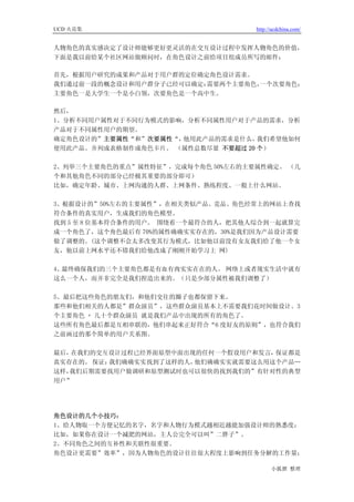 UCD 火花集                             http://ucdchina.com/


人物角色的真实感决定了设计师能够更好更灵活的在交互设计过程中发挥人物角色的价值，
下面是我以前给某个社区网站做顾问时，在角色设计之前给项目组成员所写的邮件：

首先，根据用户研究的成果和产品对于用户群的定位确定角色设计需求。
我们通过前一段的概念设计和用户群分子已经可以确定：需要两个主要角色，一个次要角色；
主要角色一是大学生一个是小白领，次要角色是一个高中生。

然后，
1、分析不同用户属性对于不同行为模式的影响，分析不同属性用户对于产品的需求，分析
产品对于不同属性用户的期望。
确定角色设计的”主要属性“和”次要属性“，他用此产品的需求是什么，   我们希望他如何
使用此产品。并列成表格制作成角色卡片。 （属性总数尽量 不要超过 20 个）

2、列举三个主要角色的重点”属性特征”，完成每个角色 50%左右的主要属性确定。 （几
个和其他角色不同的部分已经极其重要的部分即可）
比如，确定年龄、城市、上网沟通的人群、上网条件、熟练程度、一般上什么网站。

3、根据设计的”50%左右的主要属性”，在相关类似产品、竞品、角色经常上的网站上查找
符合条件的真实用户，生成我们的角色模型。
找到 5 至 8 位基本符合条件的用户。 围绕着一个最符合的人，把其他人综合到一起就算完
成一个角色了，这个角色最后有 70%的属性确确实实存在的，30%是我们因为产品设计需要
做了调整的。(这个调整不会太多改变其行为模式，比如他以前没有女友我们给了他一个女
友，他以前上网水平还不错我们给他改成了刚刚开始学习上 网)

4、最终确保我们的三个主要角色都是有血有肉实实在在的人。 网络上或者现实生活中就有
这么一个人，而并非完全是我们捏造出来的。（只是少部分属性被我们调整了）

5、最后把这些角色的朋友们，和他们交往的圈子也都保留下来。
那些和他们相关的人都是”群众演员”，这些群众演员基本上不需要我们花时间做设计。3
个主要角色 + 几十个群众演员 就是我们产品中出现的所有的角色了。
这些所有角色最后都是互相串联的，他们串起来正好符合“6 度好友的原则”，也符合我们
之前画过的那个简单的用户关系图。

最后，在我们的交互设计过程已经界面原型中面出现的任何一个假设用户和发言， 保证都是
真实存在的。 保证：我们确确实实找到了这样的人，他们确确实实就需要这么用这个产品…
这样，我们后期需要找用户做调研和原型测试时也可以很快的找到我们的”有针对性的典型
用户”




角色设计的几个小技巧：
1、给人物取一个方便记忆的名字，名字和人物行为模式越相近越能加强设计师的熟悉度；
比如，如果你在设计一个减肥的网站，主人公完全可以叫”二胖子”。
2、不同角色之间的互补性和关联性很重要。
角色设计更需要”效率”，因为人物角色的设计往往很大程度上影响到任务分解的工作量；

                                          小狐狸 整理
 