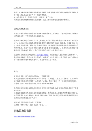 UCD 火花集                              http://ucdchina.com/


角色之间互补性把握的越好你的重复设计越少。如果你的典型用户群中有两类的行为模式几
乎一致，那么你无需设计两个一样的人物角色。
3、角色设计也是一个迭代的过程，不需要一棒子打死。
先确定主要属性慢慢赋给他们次要属性，先定主要特征慢慢具象化到具体的人。




团队之间的角色分工

在交互设计过程中由于每个设计师都难以避免的存在”个人观点”，所以我们往往会给不同
团队成员划分一下对于角色关注度的分工。

我常说”现在我们一起设计了三个人物角色，那么我们的项目组成员已经扩大到了 N+3 个人
了”，以后这三位成员的观点和意见要重要与我们其他所有成员 的意见；但又会补充：但
这三位成员毕竟是我们模拟出来的，我们不同的人需要对于不同的任务角色有着不同程度的
理解和把握。某某可以在设计的讨论和思考中更 加偏向于角色一，某某应该在设计的讨论
和思考中更加偏向于角色二，你们是不同角色在项目中的发言代表…

承志曾经在TAOBAO团队的BLOG上 说到过这种做法，我们的做法只是在具体分配时有些不同，
我不赞成他们让”每个人就是一个角色”而主张”每几个人是一个角色的发言者”，      因为担
心”设计师要出现个性化的思考”，但总体方法上是一致的。




最后，

说角色设计是一切产品设计的基础，一点都不夸张。
其实无论你的产品设计过程中是否专门设计了”人物角色”，实际上只要你有”以用户为中
心”的意识你就是在应用着”人物角色”。那么，你何不拿出一两个工作日的时间具像化一
下你的”用户”呢？他会让你在设计中更加如鱼得水…

角色设计在交互设计过程中的应用往往会受到非常大的阻力，特别可怕的其实是来自于设计
师自己的：
往往我们看到本来角色设计已经做的很完整了，但界面原型上出现的人却都是设计师自己，
说的话是设计师自己说的话，图片也是设计师自己的照片；甚至讨论中都经常遇到设计师会
依照自己的需求角色设计产品….

别以为这是很小的细节习惯，无关紧要！
这样做一切都白费了，我们自己毁了自己。。。


失败的角色设计 

http://ucdchina.com/blog/?p=85


                                           小狐狸 整理
 