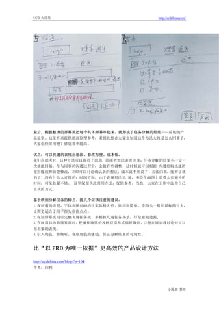 UCD 火花集                           http://ucdchina.com/




最后，根据整体的屏幕流把每个具体屏幕串起来，就形成了任务分解的结果——最初的产
品原型。这里不再提供纸面原型参考，看到此想必大家也知道这个方法大致是怎么回事了，
大家也经常用吧？感觉效率挺高。

优点：可以快速的表现出想法、修改方便、成本低。
我们在思考时，这种方法可以跟得上思路，迅速把想法表现出来；任务分解的结果不一定一
次就能排版，在与同事的沟通过程中，会做有些调整，这时候就可以根据 沟通结构迅速的
使用橡皮和铅笔修改，立即可以讨论确认新的想法；成本就不用说了，几张白纸，废弃了就
扔了！没有什么太可惜的；时间方面，由于表现想法迅 速，不会在画图上浪费太多额外的
时间，可见效果不错。 这里仅提供此常用方法，仅供参考。当然，大家在工作中选择自己
喜欢的方式。

鉴于纸面分解任务的特点，提几个应该注意的建议：
1.保证看的清楚，字体和图可画的比实际稍大些。原因很简单，手指头一般比鼠标指针大，
让图更适合于用手指头指指点点。
2.保证屏幕流可以完整表现任务流，多模拟几遍任务场景，尽量避免遗漏。
3.在画具体的表现界面时，把操作场景的各种反馈形式做好备注，以便在演示或讨论时可以
很形象的表现。
4.引入角色，多倾听、观察角色的感受，保证分解结果的可用性。


比“以 PRD 为唯一依据”更高效的产品设计方法 

http://ucdchina.com/blog/?p=104
作者：白鸦




                                        小狐狸 整理
 